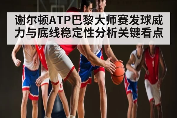 谢尔顿ATP巴黎大师赛发球威力与底线稳定性分析关键看点