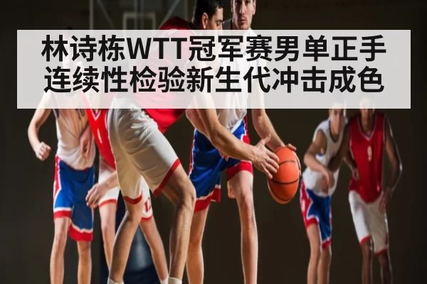 林诗栋WTT冠军赛男单正手连续性检验新生代冲击成色