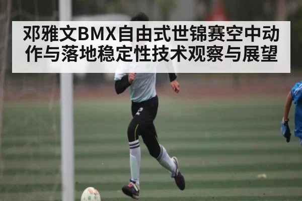 邓雅文BMX自由式世锦赛空中动作与落地稳定性技术观察与展望